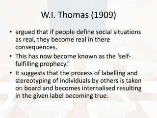 W.I. Thomas (1909)
• argued that if people define social situations
as real, they become real in there
consequences.
• This has now become known as the ‘selffulfilling prophecy.’
• It suggests that the process of labelling and
stereotyping of individuals by others is taken
on board and becomes internalised resulting
in the given label becoming true.

 