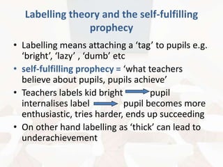 Labelling theory and the self-fulfilling
prophecy
• Labelling means attaching a ‘tag’ to pupils e.g.
‘bright’, ‘lazy’ , ‘dumb’ etc
• self-fulfilling prophecy = ‘what teachers
believe about pupils, pupils achieve’
• Teachers labels kid bright
pupil
internalises label
pupil becomes more
enthusiastic, tries harder, ends up succeeding
• On other hand labelling as ‘thick’ can lead to
underachievement

 