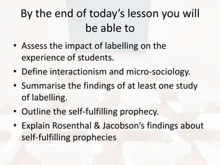 By the end of today’s lesson you will
be able to
• Assess the impact of labelling on the
experience of students.
• Define interactionism and micro-sociology.
• Summarise the findings of at least one study
of labelling.
• Outline the self-fulfilling prophecy.
• Explain Rosenthal & Jacobson’s findings about
self-fulfilling prophecies

 