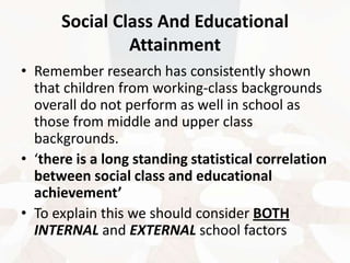 Social Class And Educational
Attainment
• Remember research has consistently shown
that children from working-class backgrounds
overall do not perform as well in school as
those from middle and upper class
backgrounds.
• ‘there is a long standing statistical correlation
between social class and educational
achievement’
• To explain this we should consider BOTH
INTERNAL and EXTERNAL school factors

 