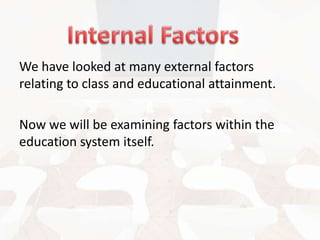 We have looked at many external factors
relating to class and educational attainment.
Now we will be examining factors within the
education system itself.

 