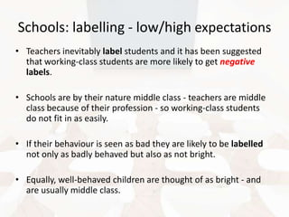 Schools: labelling - low/high expectations
• Teachers inevitably label students and it has been suggested
that working-class students are more likely to get negative
labels.
• Schools are by their nature middle class - teachers are middle
class because of their profession - so working-class students
do not fit in as easily.
• If their behaviour is seen as bad they are likely to be labelled
not only as badly behaved but also as not bright.
• Equally, well-behaved children are thought of as bright - and
are usually middle class.

 