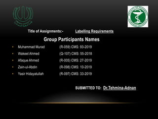 Title of Assignments:- Labelling Requirements
Group Participants Names
• Muhammad Murad (R-059) CMS: 93-2019
• Wakeel Ahmed (Q-107) CMS: 55-2018
• Afaque Ahmed (R-005) CMS: 27-2019
• Zain-ul-Abdin (R-098) CMS: 10-2019
• Yasir Hidayatullah (R-097) CMS: 33-2019
SUBMITTED TO: Dr.Tehmina-Adnan
 