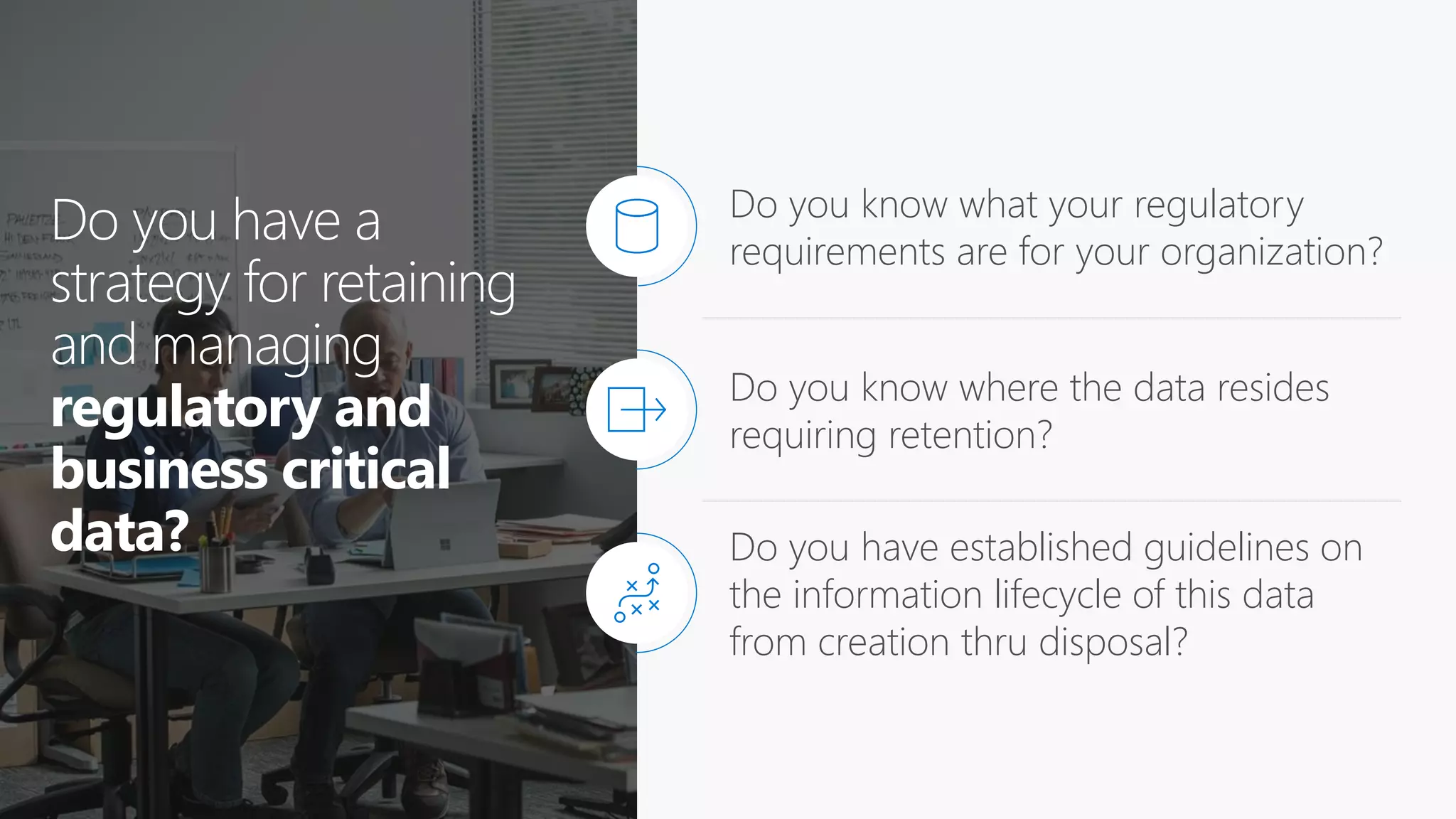 Do you have a
strategy for retaining
and managing
regulatory and
business critical
data?
Do you know what your regulatory
requirements are for your organization?
Do you know where the data resides
requiring retention?
Do you have established guidelines on
the information lifecycle of this data
from creation thru disposal?
 