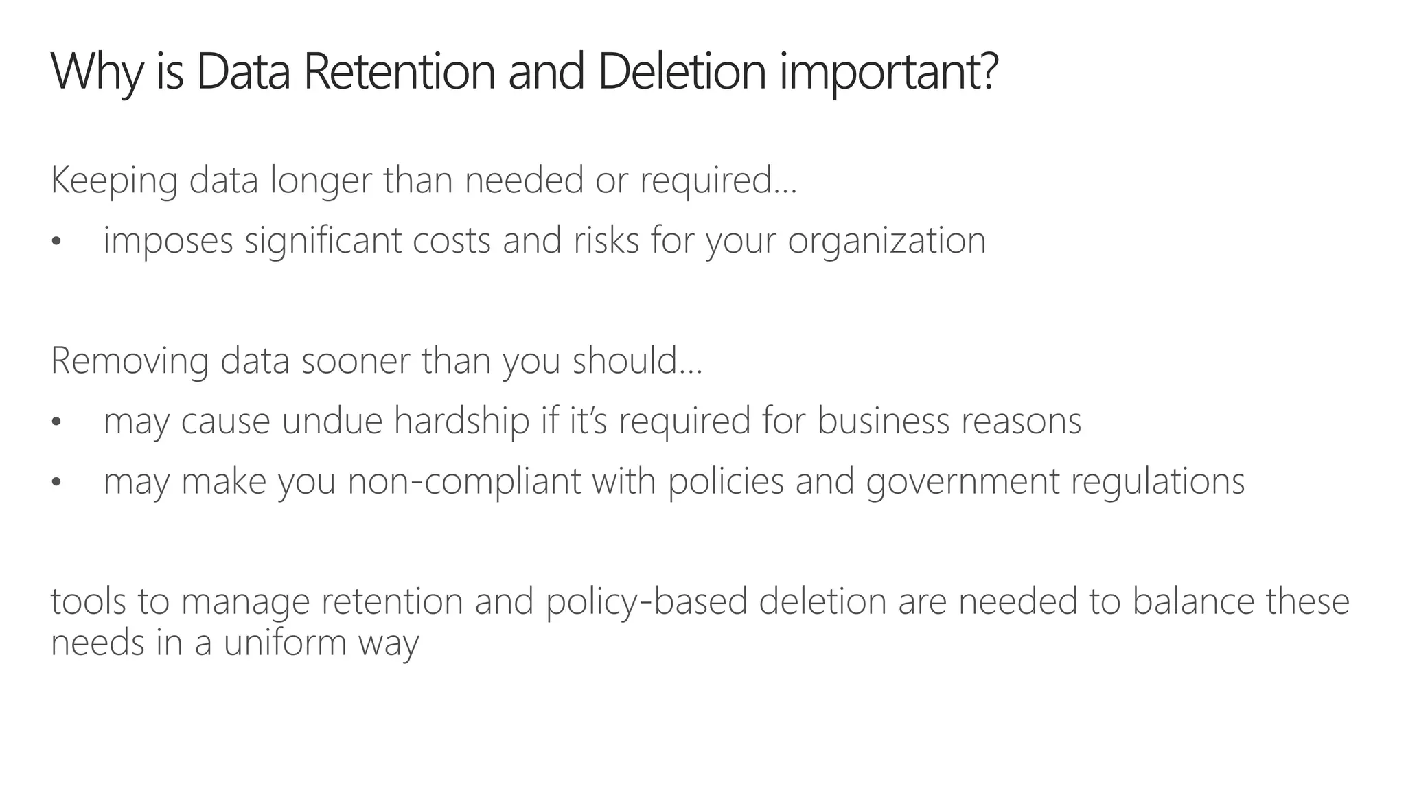 Keeping data longer than needed or required…
• imposes significant costs and risks for your organization
Removing data sooner than you should…
• may cause undue hardship if it’s required for business reasons
• may make you non-compliant with policies and government regulations
tools to manage retention and policy-based deletion are needed to balance these
needs in a uniform way
 