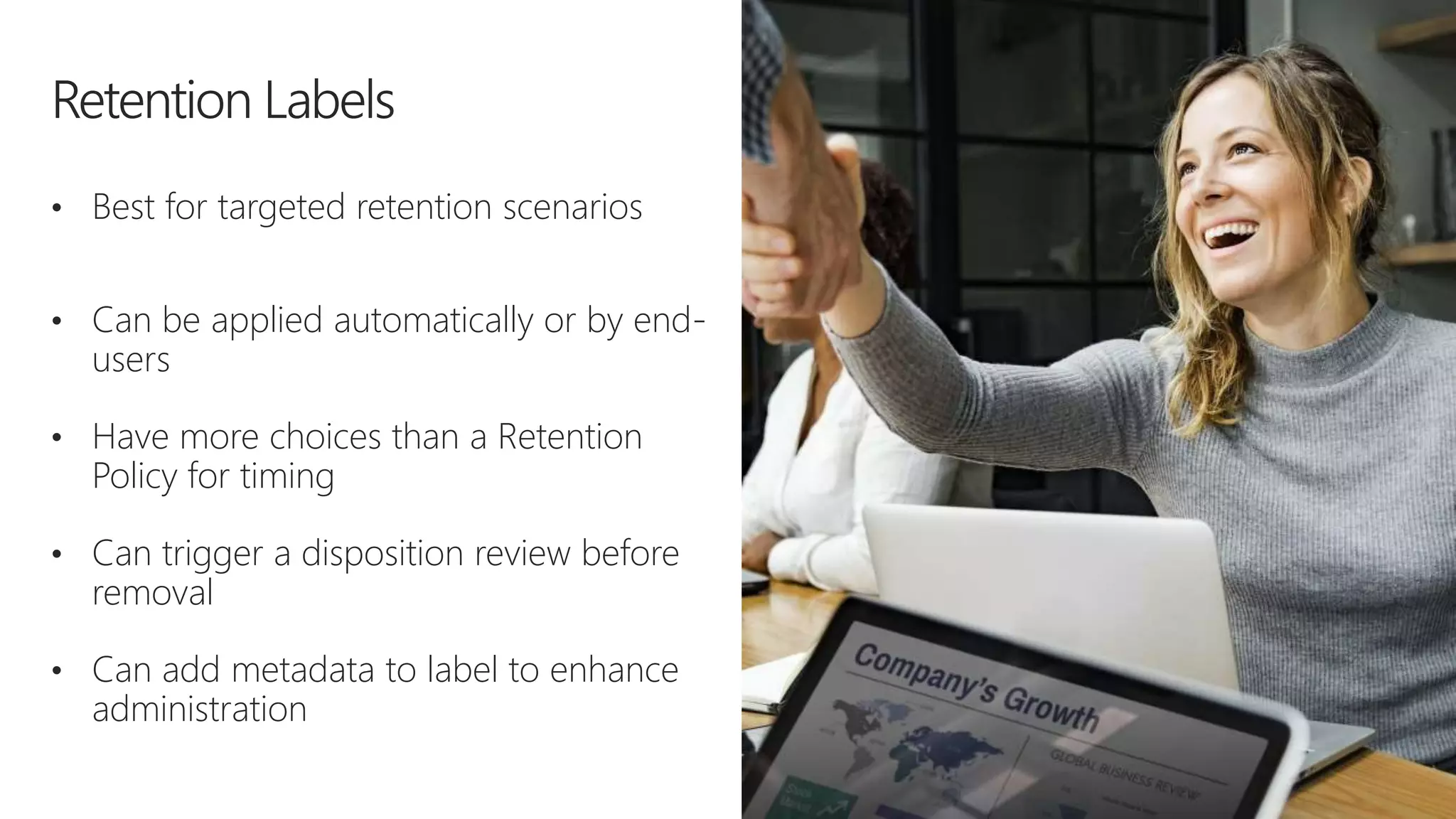 • Best for targeted retention scenarios
• Can be applied automatically or by end-
users
• Have more choices than a Retention
Policy for timing
• Can trigger a disposition review before
removal
• Can add metadata to label to enhance
administration
 