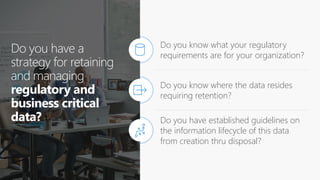 Do you have a
strategy for retaining
and managing
regulatory and
business critical
data?
Do you know what your regulatory
requirements are for your organization?
Do you know where the data resides
requiring retention?
Do you have established guidelines on
the information lifecycle of this data
from creation thru disposal?
 