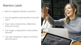 • Best for targeted retention scenarios
• Can be applied automatically or by end-
users
• Have more choices than a Retention
Policy for timing
• Can trigger a disposition review before
removal
• Can add metadata to label to enhance
administration
 