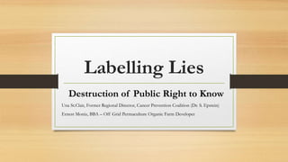 Labelling Lies
Destruction of Public Right to Know
Una St.Clair, Former Regional Director, Cancer Prevention Coalition (Dr. S. Epstein)
Ernest Moniz, BBA – Off Grid Permaculture Organic Farm Developer
 