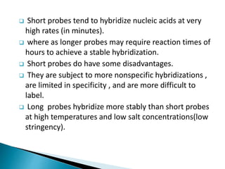  Short probes tend to hybridize nucleic acids at very
high rates (in minutes).
 where as longer probes may require reaction times of
hours to achieve a stable hybridization.
 Short probes do have some disadvantages.
 They are subject to more nonspecific hybridizations ,
are limited in specificity , and are more difficult to
label.
 Long probes hybridize more stably than short probes
at high temperatures and low salt concentrations(low
stringency).
 