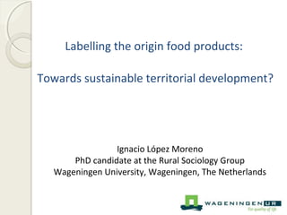Labelling the origin food products: 
Towards sustainable territorial development? 
Ignacio López Moreno 
PhD candidate at the Rural Sociology Group 
Wageningen University, Wageningen, The Netherlands 
 