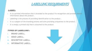 LABELLINGREQUIRMENTS
LABEL:
 It is a printed information that is branded to the product fro recognition and provides details
information about the product .
 Labelling is the process of providing identification to the product .
 It is a subpart of the branding process and aims providing uniqueness to the product .
 It is simply a printed slip that Is attached to the product
TYPES OF LABELLING :
I. BRAND LABELL.
II. GRAD LABELL.
III. DESCRIPTIVE LABELL.
IV. INFORMATIVE LABELL.
 