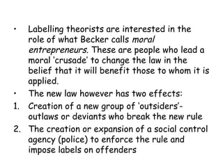 •  Labelling theorists are interested in the
   role of what Becker calls moral
   entrepreneurs. These are people who lead a
   moral ‘crusade’ to change the law in the
   belief that it will benefit those to whom it is
   applied.
• The new law however has two effects:
1. Creation of a new group of ‘outsiders’-
   outlaws or deviants who break the new rule
2. The creation or expansion of a social control
   agency (police) to enforce the rule and
   impose labels on offenders
 