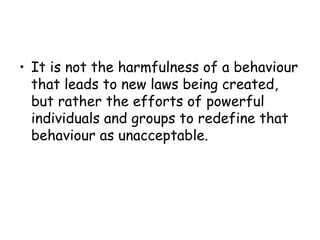 • It is not the harmfulness of a behaviour
  that leads to new laws being created,
  but rather the efforts of powerful
  individuals and groups to redefine that
  behaviour as unacceptable.
 