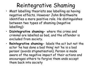 Reintegrative Shaming
• Most labelling theorists see labelling as having
  negative effects. However John Braithwaite
  identifies a more positive role. He distinguishes
  between two types of shaming (negative
  labelling):
• Disintegrative shaming- where the crime and
  criminal are labelled as bad, and the offender is
  excluded from society.
• Reintegrative shaming- labels the act but not the
  actor ‘he has done a bad thing’ not ‘he is a bad
  person’ (avoids stigmatisation). Person is made
  aware of the negative impact of their actions and
  encourages others to forgive them ands accept
  them back into society
 