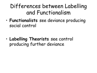 Differences between Labelling
        and Functionalism
• Functionalists see deviance producing
  social control


• Labelling Theorists see control
  producing further deviance
 