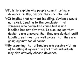 Fails to explain why people commit primary
  deviance firstly, before they are labelled
 It implies that without labelling, deviance would
  not exist. Leading to the conclusion that
  someone who commits a crime but is not
  labelled has not deviated. It also implies that
  deviants are unaware that they are deviant until
  labelled, yet most are well aware that they are
  going against social norms
 By assuming that offenders are passive victims
  of labelling it ignore the fact that individuals
  may also actively choose deviance
 