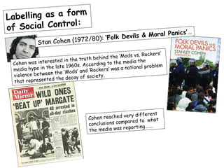 Label ling as a form
of Social Control:
                                                          anics’…
                                   ‘Folk D evils & Moral P
            Stan C ohen (1972/80):

                                                       s vs. Rockers’
                                       ehind the ‘Mod
                      d in the truth b          the media the
 Cohe n was intereste
                    late 196 0s. According to                 problem
 me dia hype in the          s’ and ‘Rocker s’ was a national
 violence b etween the ‘Mod         ociety.
                  d the decay of s
 that represente




                                                       different
                                   Coh en reached very
                                                      ed to what
                                   co nclusions compar
                                                   eporting…….
                                   the media was r
 