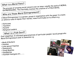 nic?
 What is a Moral Pa                                                     k of MORAL
                               al concern over an  issue—usually the wor
        ocess of arousing soci                                a FOLK DEVIL.
  The pr
                      is inevitably in volves the creation of
  ENTREPENUERS. Th
                              eneurs?
  Who are these Moral Entrepr
                                                                 e power to create
                      is a person, group or organisation with th
A Moral Entrepreneur                    views & attitudes on to
                                                                others e.g.
                       se their morals,
or enforce rules & impo

 > Politicians
 > Teachers
 > Parents
 > Religious Leaders
                     evil?
    What is a Folk D                                                / social groups who
                        ormed generalisatio ns of particular people
Over simplified, ill-inf
                              demonise e.g
Moral Entrepreneurs wish to

> Mods & Rockers
> Hoodies
> Lone-parent Families
> Immigrants
 > Young Muslims
 > Paedophiles
                        c……….
 > Football Hooligans et
 