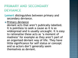 Lemert distinguishes between primary and
secondary deviance.
 Primary deviance
deviant acts that aren’t publically labelled.
It is pointless to seek a cause as it is so
widespread and is usually uncaught. It is easy
to rationalise these acts as ‘a moment of
madness’ for example as they aren’t part of
an organised deviant way of life. They have
little significance for self status or concept
and so actors don’t generally seem
themselves as deviant.
 