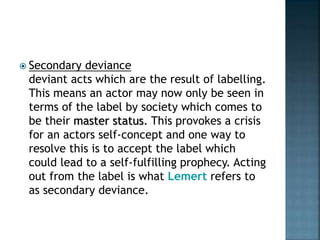  Secondary deviance
deviant acts which are the result of labelling.
This means an actor may now only be seen in
terms of the label by society which comes to
be their master status. This provokes a crisis
for an actors self-concept and one way to
resolve this is to accept the label which
could lead to a self-fulfilling prophecy. Acting
out from the label is what Lemert refers to
as secondary deviance.
 