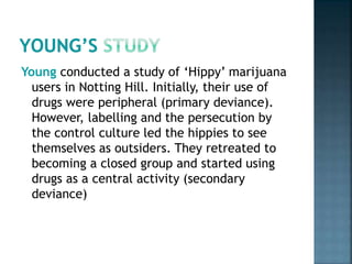Young conducted a study of ‘Hippy’ marijuana
users in Notting Hill. Initially, their use of
drugs were peripheral (primary deviance).
However, labelling and the persecution by
the control culture led the hippies to see
themselves as outsiders. They retreated to
becoming a closed group and started using
drugs as a central activity (secondary
deviance)
 