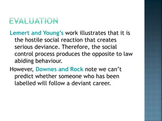 Lemert and Young’s work illustrates that it is
the hostile social reaction that creates
serious deviance. Therefore, the social
control process produces the opposite to law
abiding behaviour.
However, Downes and Rock note we can’t
predict whether someone who has been
labelled will follow a deviant career.
 