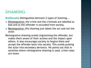 Braithwaite distinguishes between 2 types of shaming...
 Disintegrative: the crime and the criminals are labelled as
bad and so the offender is excluded from society.
 Reintegrative: this shaming just labels the act and not the
actor.
Reintegrative shaming avoids stigmatising the offender, but
makes them aware of their actions and the impact upon
others. It also encourages society to forgive them and
accept the offender back into society. This avoids pushing
the actor into secondary deviance. He points out that in
societies where reintegrative shaming is used, crime rates
are lower.
 