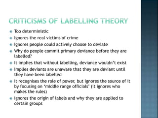  Too deterministic
 Ignores the real victims of crime
 Ignores people could actively choose to deviate
 Why do people commit primary deviance before they are
labelled?
 It implies that without labelling, deviance wouldn’t exist
 Implies deviants are unaware that they are deviant until
they have been labelled
 It recognises the role of power, but ignores the source of it
by focusing on ‘middle range officials’ (it ignores who
makes the rules)
 Ignores the origin of labels and why they are applied to
certain groups
 