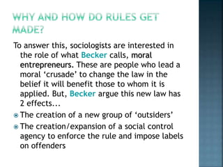 To answer this, sociologists are interested in
the role of what Becker calls, moral
entrepreneurs. These are people who lead a
moral ‘crusade’ to change the law in the
belief it will benefit those to whom it is
applied. But, Becker argue this new law has
2 effects...
 The creation of a new group of ‘outsiders’
 The creation/expansion of a social control
agency to enforce the rule and impose labels
on offenders
 