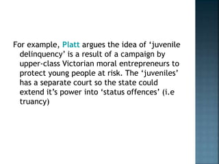 For example, Platt argues the idea of ‘juvenile
delinquency’ is a result of a campaign by
upper-class Victorian moral entrepreneurs to
protect young people at risk. The ‘juveniles’
has a separate court so the state could
extend it’s power into ‘status offences’ (i.e
truancy)
 