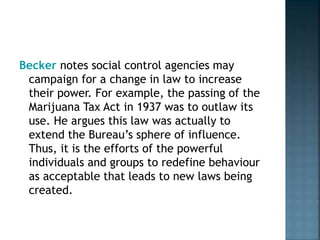 Becker notes social control agencies may
campaign for a change in law to increase
their power. For example, the passing of the
Marijuana Tax Act in 1937 was to outlaw its
use. He argues this law was actually to
extend the Bureau’s sphere of influence.
Thus, it is the efforts of the powerful
individuals and groups to redefine behaviour
as acceptable that leads to new laws being
created.
 