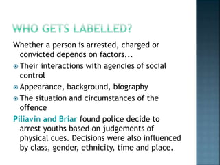 Whether a person is arrested, charged or
convicted depends on factors...
 Their interactions with agencies of social
control
 Appearance, background, biography
 The situation and circumstances of the
offence
Piliavin and Briar found police decide to
arrest youths based on judgements of
physical cues. Decisions were also influenced
by class, gender, ethnicity, time and place.
 