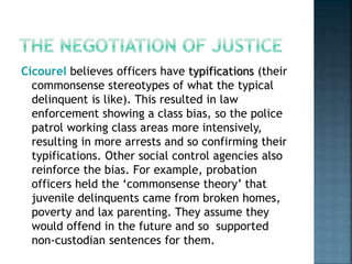 Cicourel believes officers have typifications (their
commonsense stereotypes of what the typical
delinquent is like). This resulted in law
enforcement showing a class bias, so the police
patrol working class areas more intensively,
resulting in more arrests and so confirming their
typifications. Other social control agencies also
reinforce the bias. For example, probation
officers held the ‘commonsense theory’ that
juvenile delinquents came from broken homes,
poverty and lax parenting. They assume they
would offend in the future and so supported
non-custodian sentences for them.
 