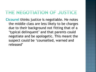 Cicourel thinks justice is negotiable. He notes
the middle class are less likely to be charges
due to their background not fitting that of a
‘typical delinquent’ and that parents could
negotiate and be apologetic. This meant the
suspect could be ‘counselled, warned and
released’
 