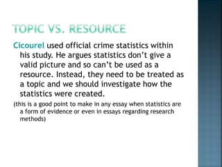 Cicourel used official crime statistics within
his study. He argues statistics don’t give a
valid picture and so can’t be used as a
resource. Instead, they need to be treated as
a topic and we should investigate how the
statistics were created.
(this is a good point to make in any essay when statistics are
a form of evidence or even in essays regarding research
methods)
 