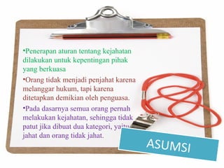 •Penerapan aturan tentang kejahatan
dilakukan untuk kepentingan pihak
yang berkuasa
•Orang tidak menjadi penjahat karena
melanggar hukum, tapi karena
ditetapkan demikian oleh penguasa.
•Pada dasarnya semua orang pernah
melakukan kejahatan, sehingga tidak
patut jika dibuat dua kategori, yaitu
jahat dan orang tidak jahat.
ASUMSI
 