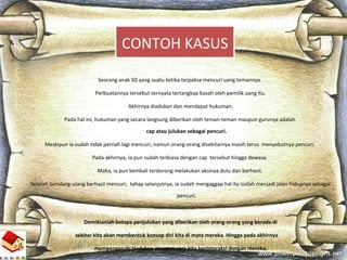 16
Seorang anak SD yang suatu ketika terpaksa mencuri uang temannya.
Perbuatannya tersebut ternyata tertangkap basah oleh pemilik uang itu.
Akhirnya diadukan dan mendapat hukuman.
Pada hal ini, hukuman yang secara langsung diberikan oleh teman-teman maupun gurunya adalah
cap atau julukan sebagai pencuri.
Meskipun ia sudah tidak pernah lagi mencuri, namun orang-orang disekitarnya masih terus menyebutnya pencuri.
Pada akhirnya, ia pun sudah terbiasa dengan cap tersebut hingga dewasa.
Maka, ia pun kembali terdorong melakukan aksinya dulu dan berhasil.
Setelah berulang-ulang berhasil mencuri, tahap selanjutnya, ia sudah mengaggap hal itu sudah menjadi jalan hidupnya sebagai
pencuri.
Demikianlah betapa penjulukan yang diberikan oleh orang-orang yang berada di
sekitar kita akan membentuk konsep diri kita di mata mereka. Hingga pada akhirnya
mempengaruhi tindakan ataupun cara kita berinteraksi dengan mereka.
CONTOH KASUS
 