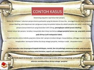 Seseorang yang baru saja keluar dari penjara.
Ketika dia menjalani hukuman penjara karena perbuatan yang dia lakukan di masa lalu, sesungguhnya dia telah mengalami
proses labelling, yaitu keputusan dari penguasan yang menyatakan bahwa dia adalah penjahat dan patut untuk dihukum
penjara (sesuai ketentuan yang diutarakan oleh Schrag, penangkapan adalah proses labelling).
Setelah keluar dari penjara tersebut, masyarakat akan tetap menilainya sebagai penjahat karena cap yang telah melekat
pada dirinya (sulit melepaskan label).
Terjadi interaksi antara individu yang baru keluar dari penjara tersebut dengan masyarakatnya, sehingga interaksi tersebut
menghasilkan kesimpulan bahwa dia dicap sebagai penjahat, meskipun sudah dinyatakan bebas.
Hal ini kemudian akan berpengaruh kepada kehidupan, mental, dan sisi psikologis seseorang tersebut, yang kemudian
menghambat karir atau usahanya untuk bertahan, seperti sulit mendapatkan pekerjaan atau mendapatkan kembali
kepercayaan dari orang-orang.
Dampak seperti ini kemudian menyebabkan seseorang tersebut akhirnya mengulangi perbuatannya dan
akhirnya mendidentifikasi dirinya sebagai penjahat.
CONTOH KASUS
 