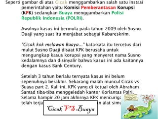 Seperti gambar di atas Cicak menggambarkan salah satu instasi
pemerintahan yaitu Komisi Pemberantasan Korupsi
(KPK) sedangkan Buaya menggambarkan Polisi
Republik Indonesia (POLRI).
Awalnya kasus ini bermula pada tahun 2009 oleh Susno
Duaji yang saat itu menjabat sebagai Kabareskrim.
"Cicak kok melawan Buaya..." kata-kata itu tercetus dari
mulut Susno Duaji disaat KPK berusaha untuk
mengungkap kasus korupsi yang menyeret nama Susno
kedalamnya dan disinyalir bahwa kasus ini ada kaitannya
dengan kasus Bank Century.
Setelah 3 tahun berlalu ternyata kasus ini belum
sepenuhnya berakhir. Sekarang malah muncul Cicak vs
Buaya part 2. Kali ini, KPK yang di ketuai oleh Abraham
Samad tiba-tiba menggeledah kantor Korlantas Polri.
Selama hampir 20 jam akhirnya KPK mencurigai bahwa
telah terjadi korupsi pada pengadaan alat simulator SIM.
Cicak VS Buaya
 