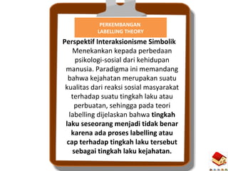 6
PERKEMBANGAN
LABELLING THEORY
Perspektif Interaksionisme Simbolik
Menekankan kepada perbedaan
psikologi-sosial dari kehidupan
manusia. Paradigma ini memandang
bahwa kejahatan merupakan suatu
kualitas dari reaksi sosial masyarakat
terhadap suatu tingkah laku atau
perbuatan, sehingga pada teori
labelling dijelaskan bahwa tingkah
laku seseorang menjadi tidak benar
karena ada proses labelling atau
cap terhadap tingkah laku tersebut
sebagai tingkah laku kejahatan.
 