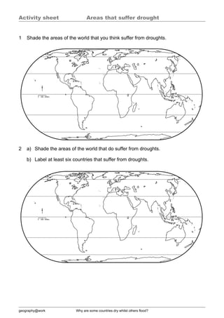 Activity sheet                   Areas that suffer drought


1   Shade the areas of the world that you think suffer from droughts.




2   a) Shade the areas of the world that do suffer from droughts.

    b) Label at least six countries that suffer from droughts.




geography@work             Why are some countries dry whilst others flood?
 