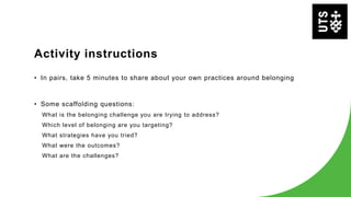 Activity instructions
• In pairs, take 5 minutes to share about your own practices around belonging
• Some scaffolding questions:
What is the belonging challenge you are trying to address?
Which level of belonging are you targeting?
What strategies have you tried?
What were the outcomes?
What are the challenges?
 