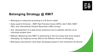 Belonging Strategy @ RMIT
• Belonging is measured according to a B-Score model
• Data used for B-Score – RMIT Net Promotor Score (NPS), QILT SES, RMIT
SES, and International Student Barometer (ISB) surveys
• Aim: Development of a data-driven predictive tool to address attrition at an
individual student level
• Method: Measuring how RMIT is performing in the five areas that drive student
belonging, by mapping survey data to the different drivers of belonging
• Belonging interventions have been developed based on the institution's B-Scores
 