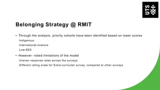 Belonging Strategy @ RMIT
• Through the analysis, priority cohorts have been identified based on lower scores
Indigenous
International onshore
Low-SES
• However- noted limitations of the model
Uneven response rates across the surveys
Different rating scale for Extra-curricular survey, compared to other surveys
 