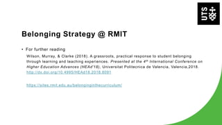 Belonging Strategy @ RMIT
• For further reading
Wilson, Murray, & Clarke (2018). A grassroots, practical response to student belonging
through learning and teaching experiences. Presented at the 4th International Conference on
Higher Education Advances (HEAd'18), Universitat Politecnica de Valencia, Valencia,2018.
http://dx.doi.org/10.4995/HEAd18.2018.8091
https://sites.rmit.edu.au/belonginginthecurriculum/
 