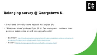 Belonging survey @ Georgetown U.
• Small elite university in the heart of Washington DC
• “Micro-narratives” gathered from 86 1st Gen undergrads: stories of their
personal experiences around belonging/alienation
• Summary: http://thehub.georgetown.domains/realhub/experience/student -sense-of-belonging-at-
georgetown-first-generation-undergraduate-student-experiences/
• Report: http://thehub.georgetown.domains/realhub/the-belonging-study/
 