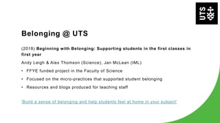 Belonging @ UTS
(2018) Beginning with Belonging: Supporting students in the first classes in
first year
Andy Leigh & Alex Thomson (Science), Jan McLean (IML)
• FFYE funded project in the Faculty of Science
• Focused on the micro-practices that supported student belonging
• Resources and blogs produced for teaching staff
'Build a sense of belonging and help students feel at home in your subject'
 