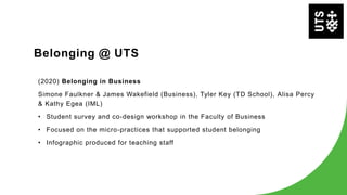 Belonging @ UTS
(2020) Belonging in Business
Simone Faulkner & James Wakefield (Business), Tyler Key (TD School), Alisa Percy
& Kathy Egea (IML)
• Student survey and co-design workshop in the Faculty of Business
• Focused on the micro-practices that supported student belonging
• Infographic produced for teaching staff
 