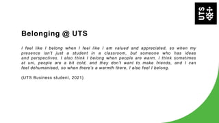 I feel like I belong when I feel like I am valued and appreciated, so when my
presence isn’t just a student in a classroom, but someone who has ideas
and perspectives. I also think I belong when people are warm. I think sometimes
at uni, people are a bit cold, and they don’t want to make friends, and I can
feel dehumanised, so when there’s a warmth there, I also feel I belong.
(UTS Business student, 2021)
Belonging @ UTS
 